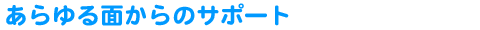 あらゆる面からのサポート
